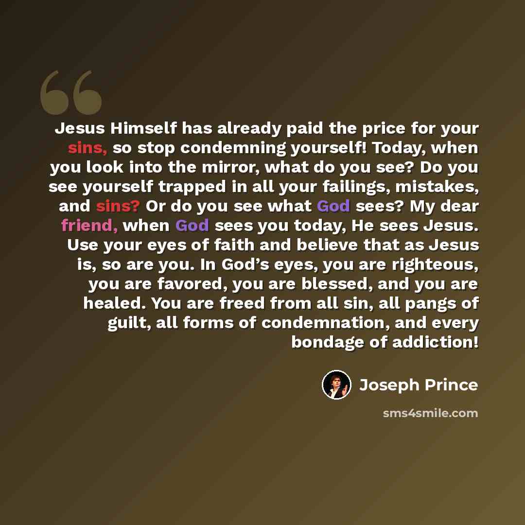 “Jesus Himself has already paid the price for your sins, so stop condemning yourself! Today, when you look into the mirror, what do you see? Do you see yourself trapped in all your failings, mistakes, and sins? Or do you see what God sees? My dear friend, when God sees you today, He sees Jesus. Use…” quote by Joseph Prince