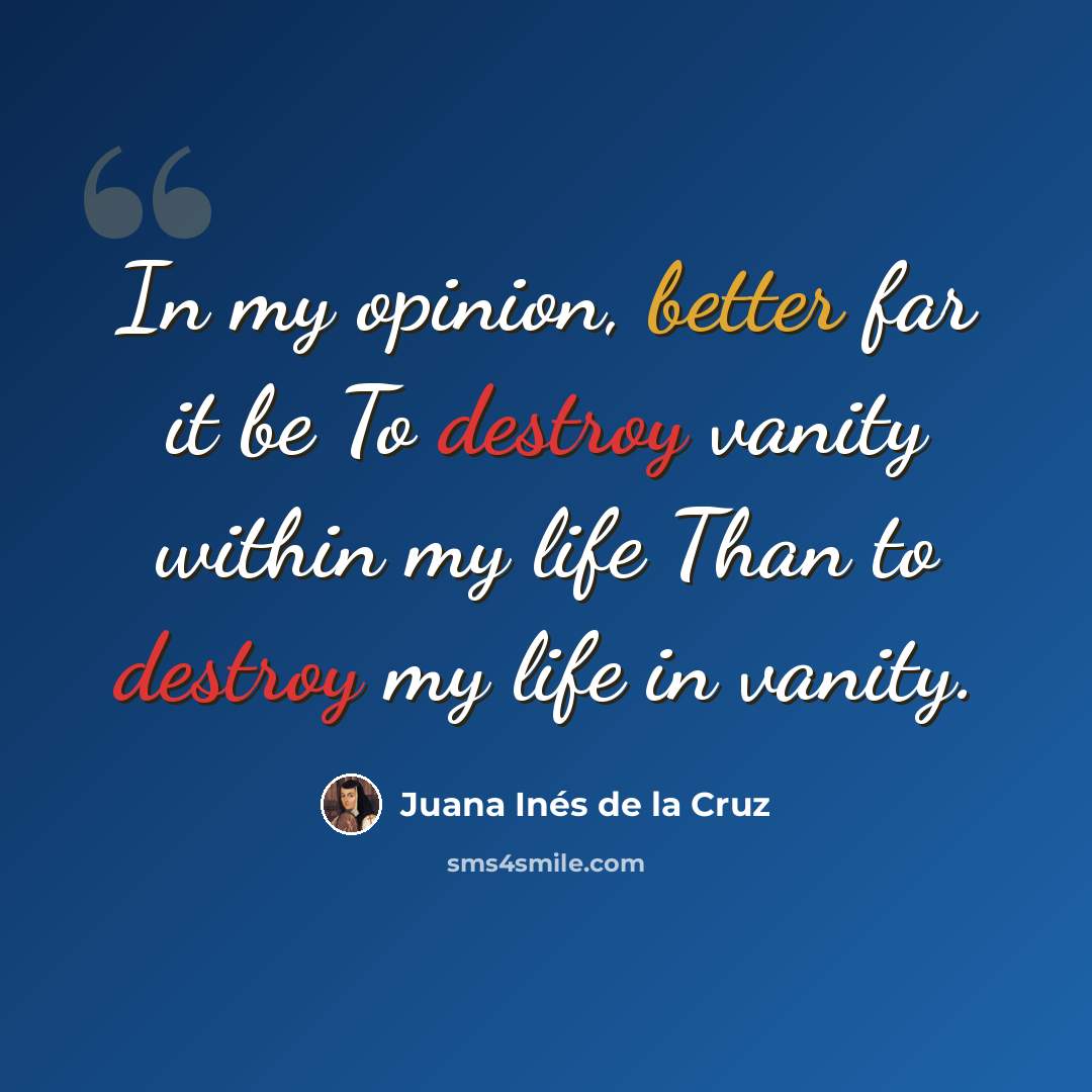 “In my opinion, better far it be To destroy vanity within my life Than to destroy my life in vanity.” quote by Juana Inés de la Cruz