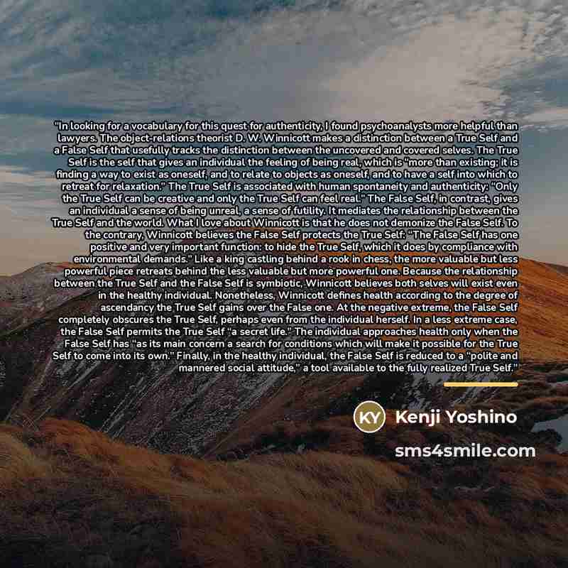 “In looking for a vocabulary for this quest for authenticity, I found psychoanalysts more helpful than lawyers. The object-relations theorist D. W. Winnicott makes a distinction between a True Self and a False Self that usefully tracks the distinction between the uncovered and covered selves. The…” quote by Kenji Yoshino