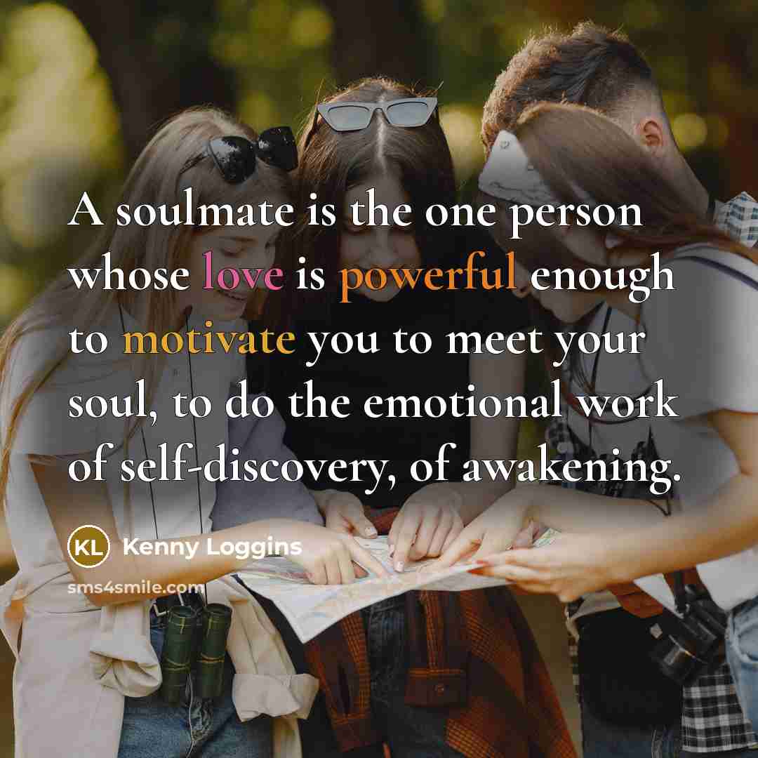 “A soulmate is the one person whose love is powerful enough to motivate you to meet your soul, to do the emotional work of self-discovery, of awakening.” quote by Kenny Loggins