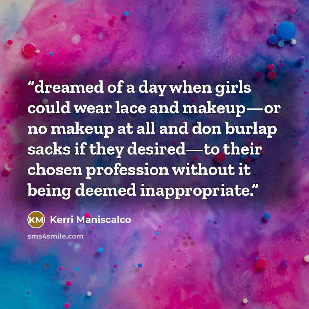 “dreamed of a day when girls could wear lace and makeup—or no makeup at all and don burlap sacks if they desired—to their chosen profession without it being deemed inappropriate.” quote by Kerri Maniscalco