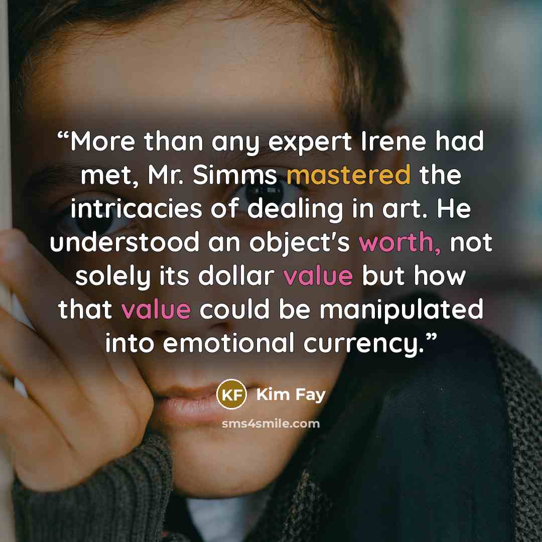 “More than any expert Irene had met, Mr. Simms mastered the intricacies of dealing in art. He understood an object's worth, not solely its dollar value but how that value could be manipulated into emotional currency.” quote by Kim Fay