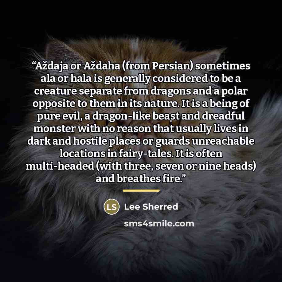 “Aždaja or Aždaha (from Persian) sometimes ala or hala is generally considered to be a creature separate from dragons and a polar opposite to them in its nature. It is a being of pure evil, a dragon-like beast and dreadful monster with no reason that usually lives in dark and hostile places or…” quote by Lee Sherred