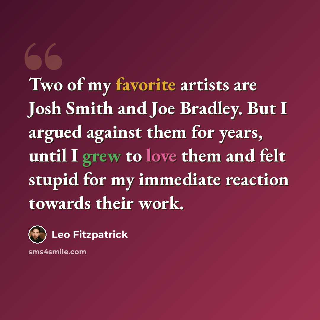 “Two of my favorite artists are Josh Smith and Joe Bradley. But I argued against them for years, until I grew to love them and felt stupid for my immediate reaction towards their work.” quote by Leo Fitzpatrick