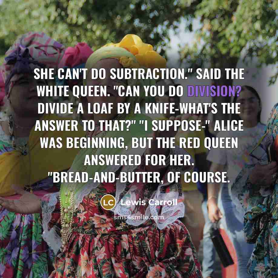 “She can't do Subtraction." said the White Queen. "Can you do Division? Divide a loaf by a knife-what's the answer to that?" "I suppose-" Alice was beginning, but the Red Queen answered for her. "Bread-and-butter, of course.” quote by Lewis Carroll
