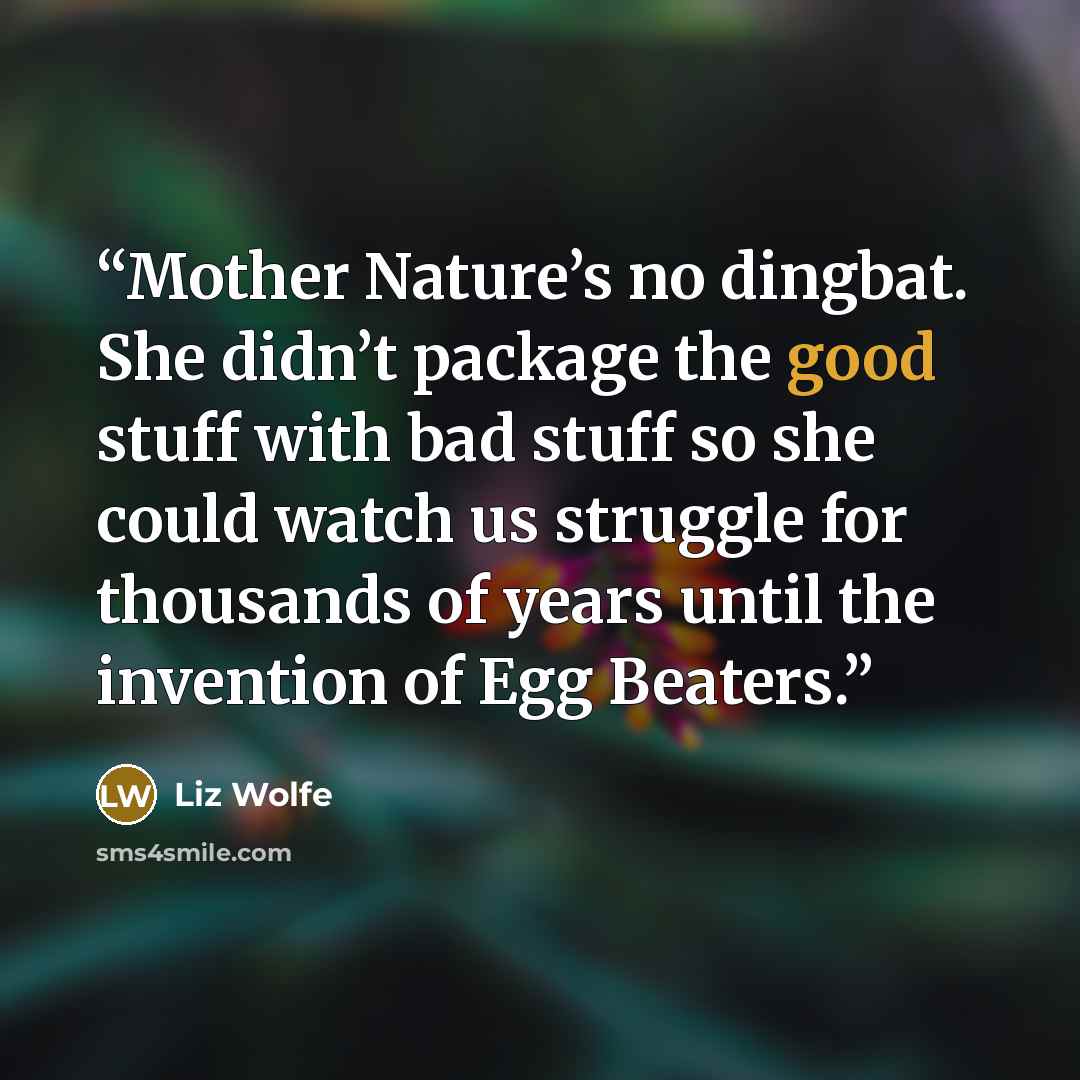 “Mother Nature’s no dingbat. She didn’t package the good stuff with bad stuff so she could watch us struggle for thousands of years until the invention of Egg Beaters.” quote by Liz Wolfe