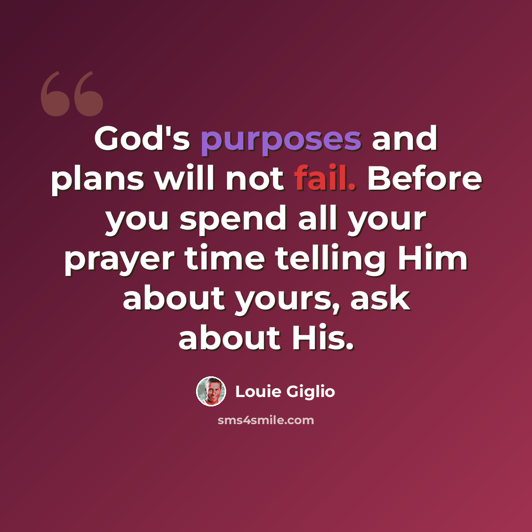 “God's purposes and plans will not fail. Before you spend all your prayer time telling Him about yours, ask about His.” quote by Louie Giglio