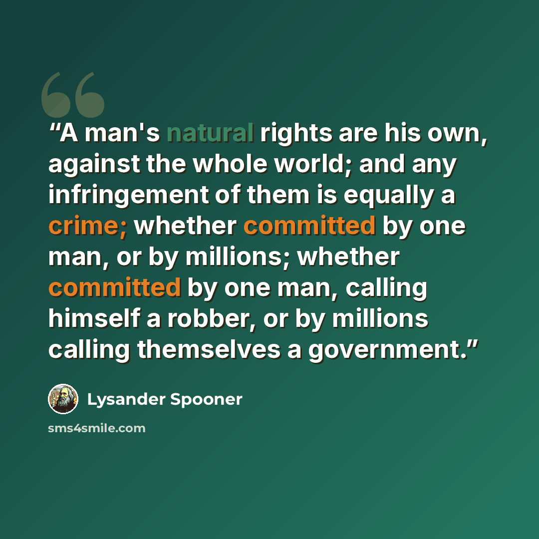 “A man's natural rights are his own, against the whole world; and any infringement of them is equally a crime; whether committed by one man, or by millions; whether committed by one man, calling himself a robber, or by millions calling themselves a government.” quote by Lysander Spooner