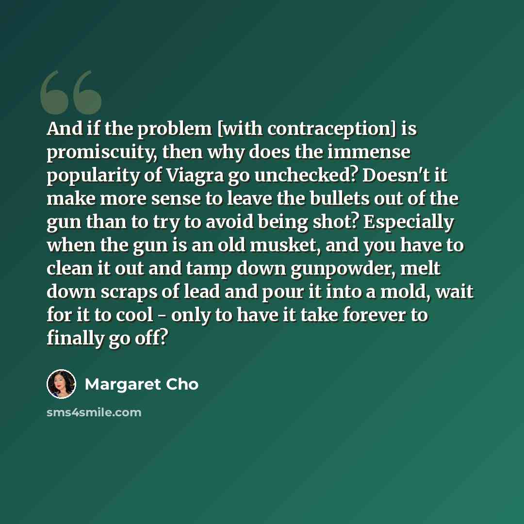“And if the problem [with contraception] is promiscuity, then why does the immense popularity of Viagra go unchecked? Doesn't it make more sense to leave the bullets out of the gun than to try to avoid being shot? Especially when the gun is an old musket, and you have to clean it out and tamp down…” quote by Margaret Cho
