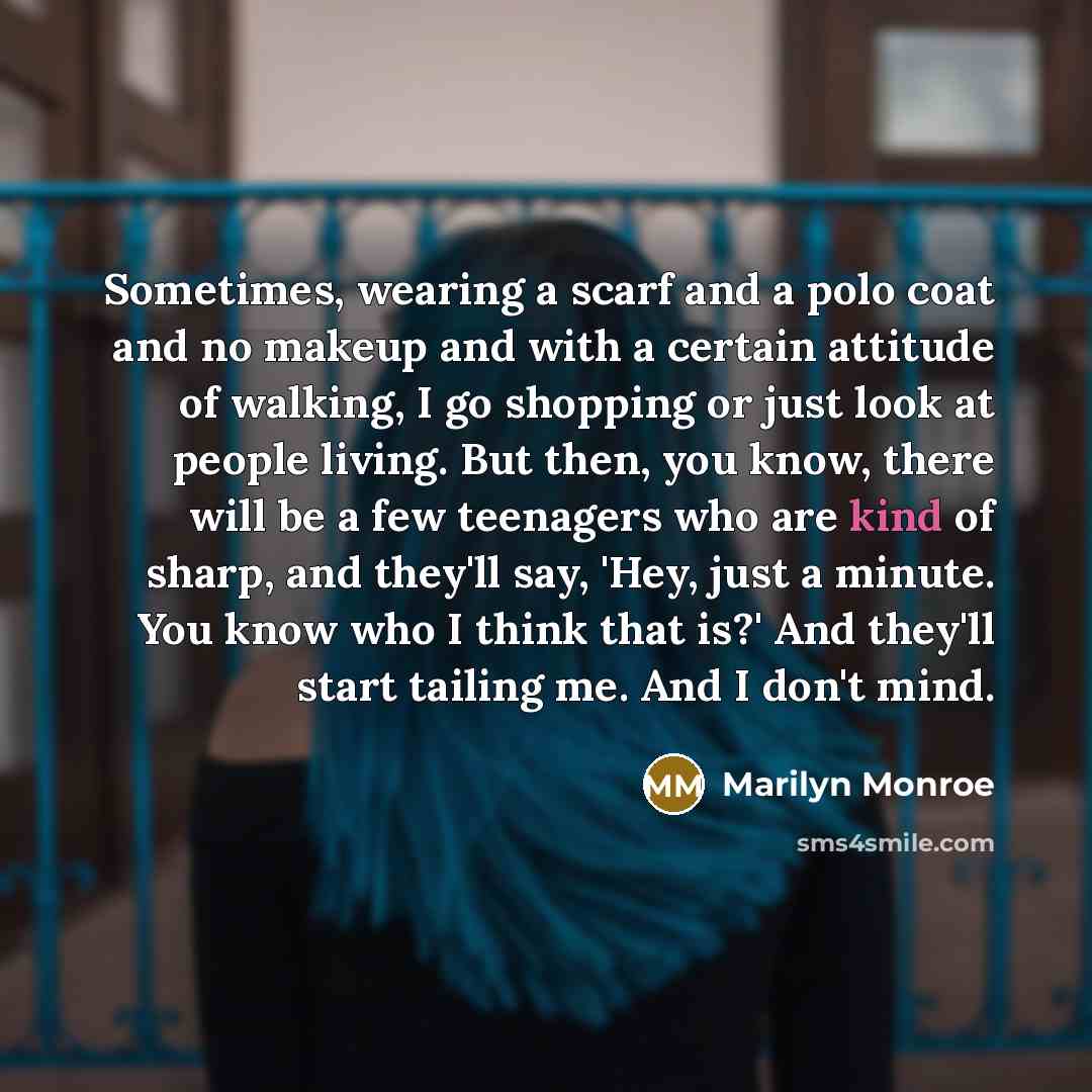 “Sometimes, wearing a scarf and a polo coat and no makeup and with a certain attitude of walking, I go shopping or just look at people living. But then, you know, there will be a few teenagers who are kind of sharp, and they'll say, 'Hey, just a minute. You know who I think that is?' And they'll…” quote by Marilyn Monroe