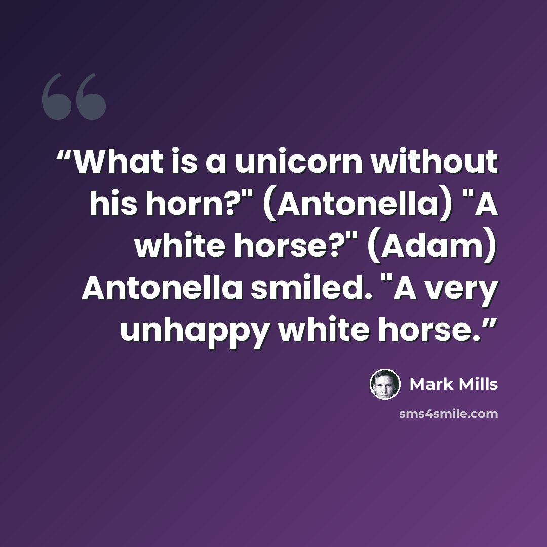 “What is a unicorn without his horn?" (Antonella) "A white horse?" (Adam) Antonella smiled. "A very unhappy white horse.” quote by Mark Mills
