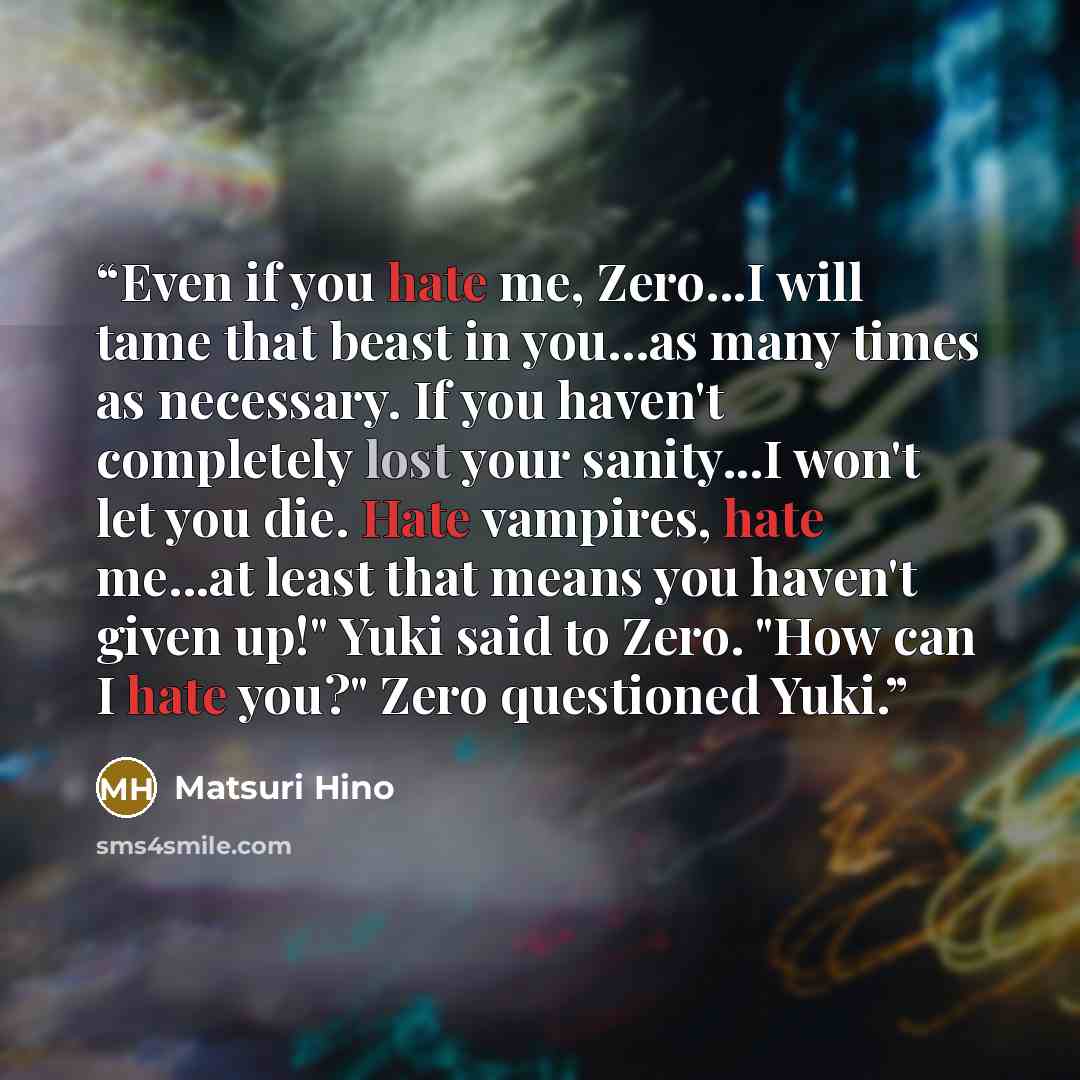 “Even if you hate me, Zero...I will tame that beast in you...as many times as necessary. If you haven't completely lost your sanity...I won't let you die. Hate vampires, hate me...at least that means you haven't given up!" Yuki said to Zero. "How can I hate you?" Zero questioned Yuki.” quote by Matsuri Hino