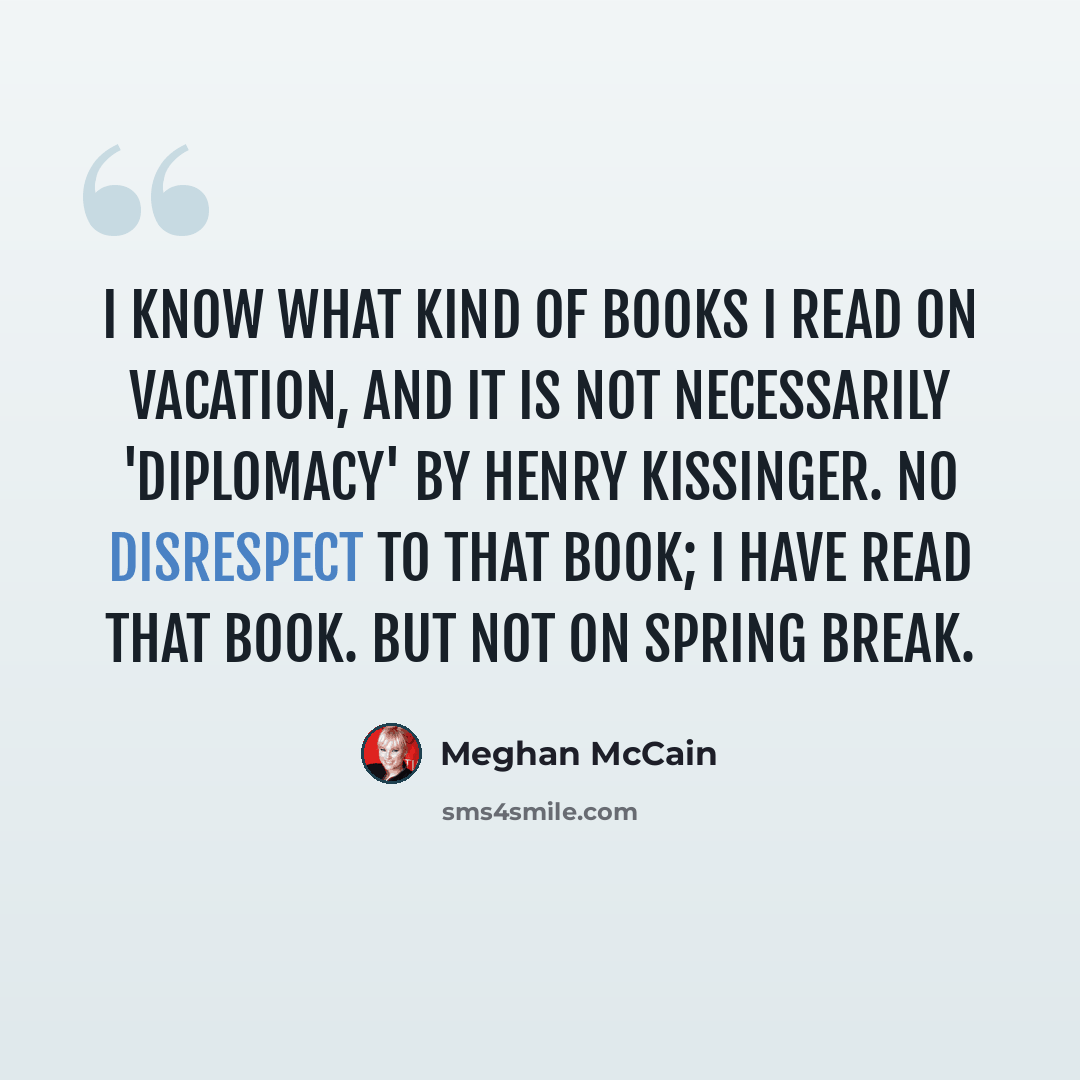 “I know what kind of books I read on vacation, and it is not necessarily 'Diplomacy' by Henry Kissinger. No disrespect to that book; I have read that book. But not on spring break.” quote by Meghan McCain