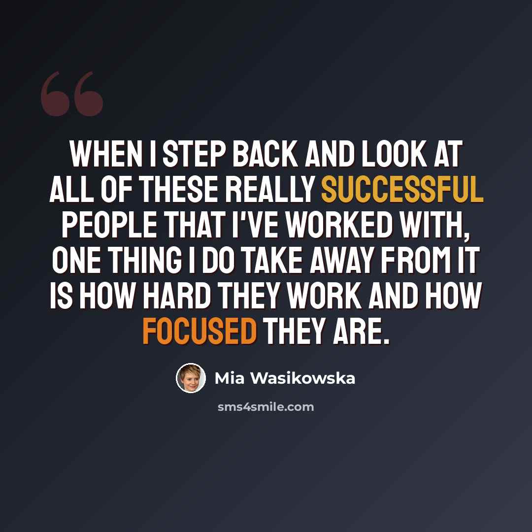 “When I step back and look at all of these really successful people that I've worked with, one thing I do take away from it is how hard they work and how focused they are.” quote by Mia Wasikowska