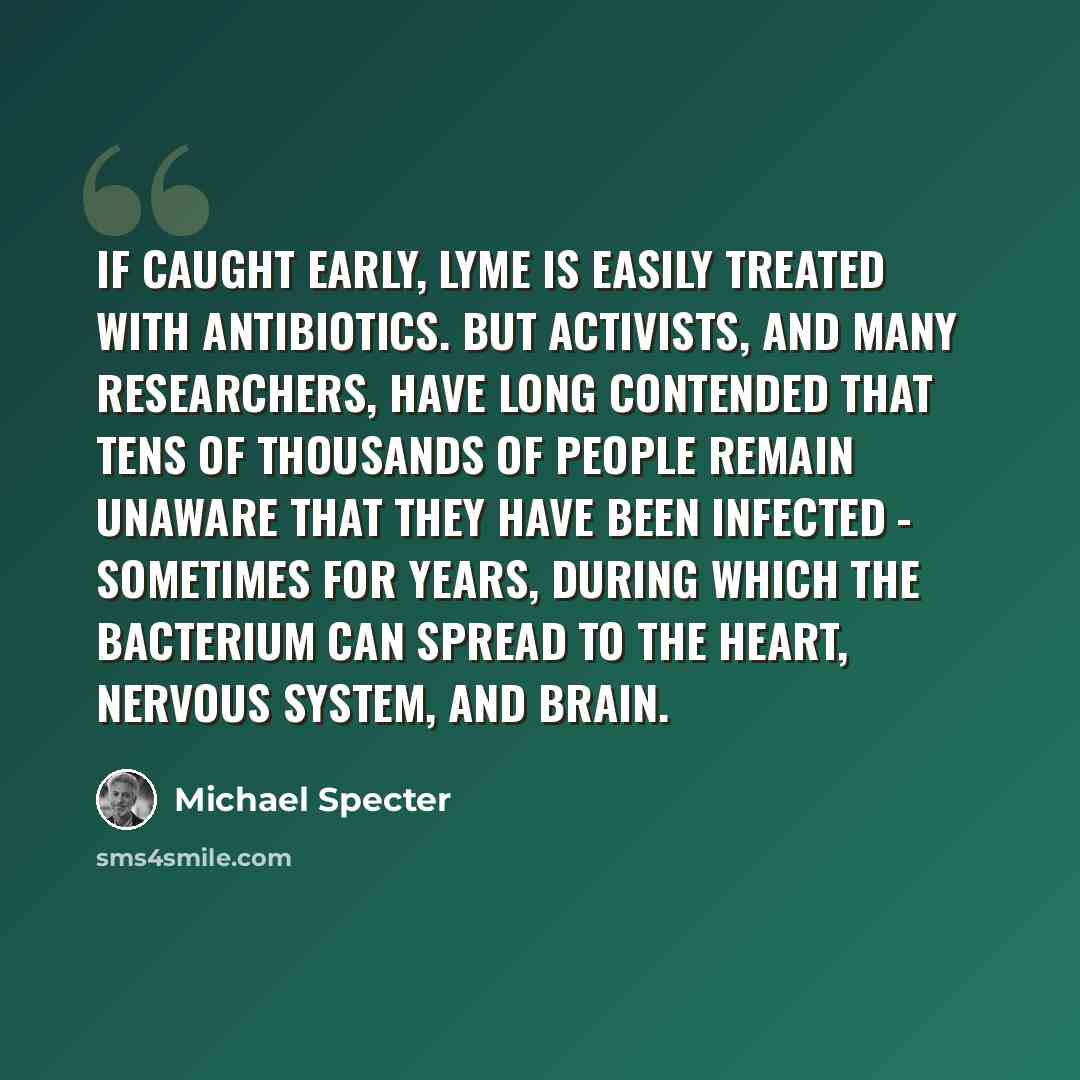 “If caught early, Lyme is easily treated with antibiotics. But activists, and many researchers, have long contended that tens of thousands of people remain unaware that they have been infected - sometimes for years, during which the bacterium can spread to the heart, nervous system, and brain.” quote by Michael Specter