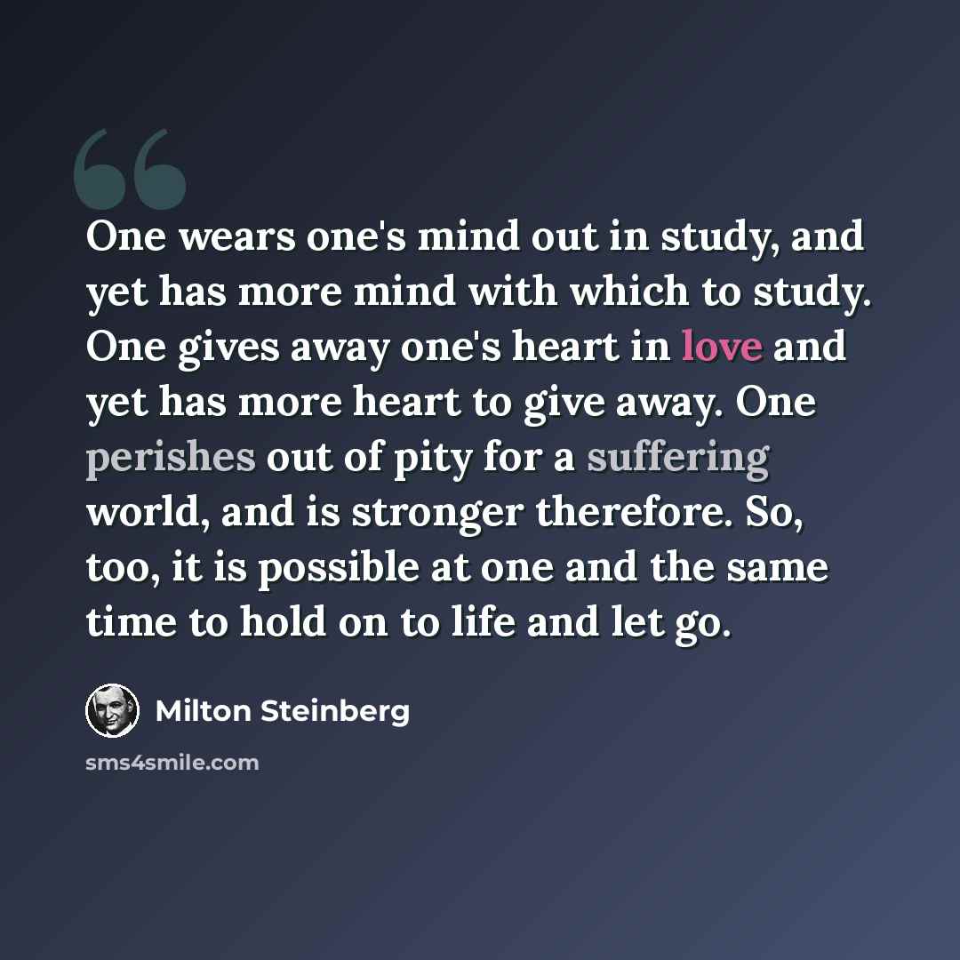 “One wears one's mind out in study, and yet has more mind with which to study. One gives away one's heart in love and yet has more heart to give away. One perishes out of pity for a suffering world, and is stronger therefore. So, too, it is possible at one and the same time to hold on to life and…” quote by Milton Steinberg