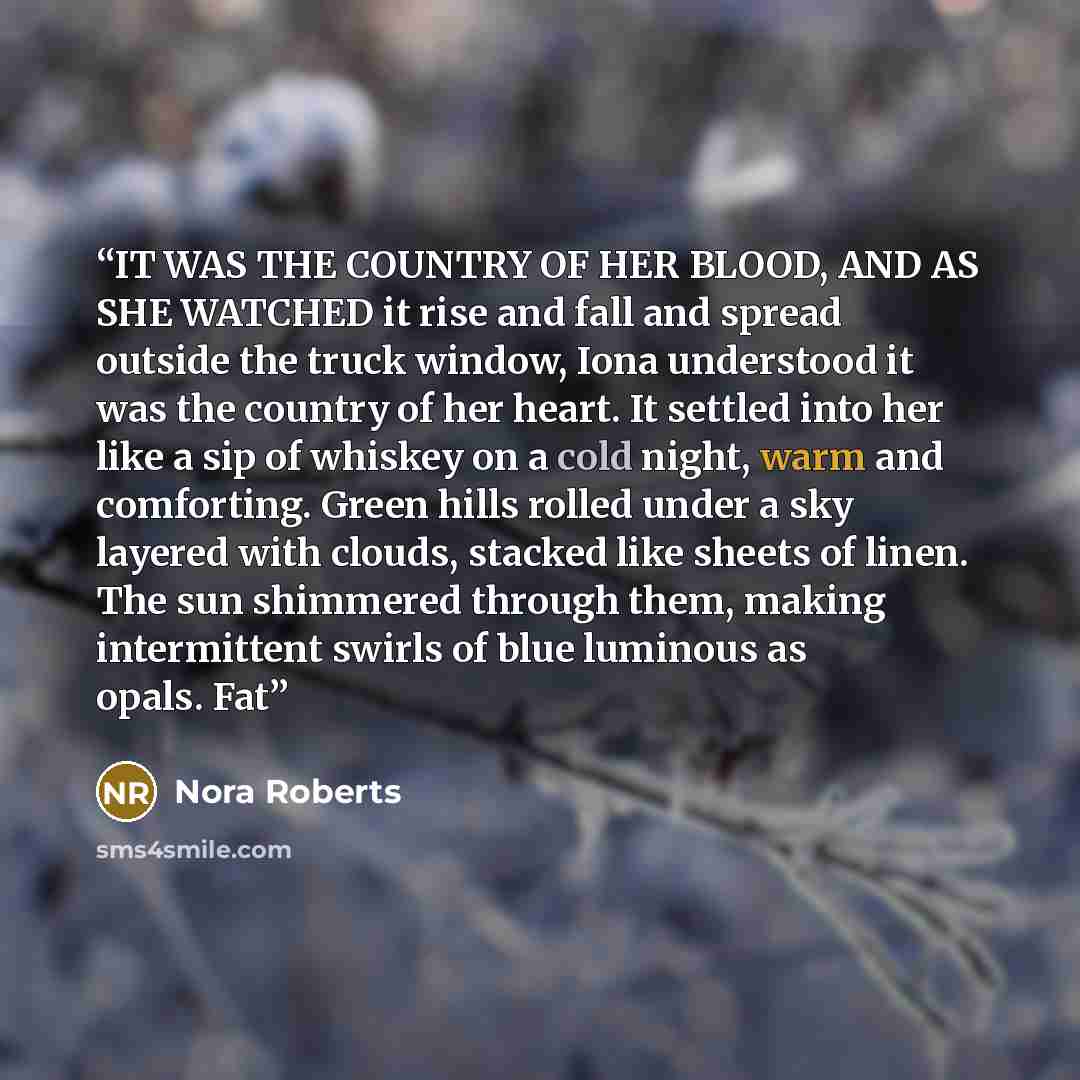 “IT WAS THE COUNTRY OF HER BLOOD, AND AS SHE WATCHED it rise and fall and spread outside the truck window, Iona understood it was the country of her heart. It settled into her like a sip of whiskey on a cold night, warm and comforting. Green hills rolled under a sky layered with clouds, stacked…” quote by Nora Roberts