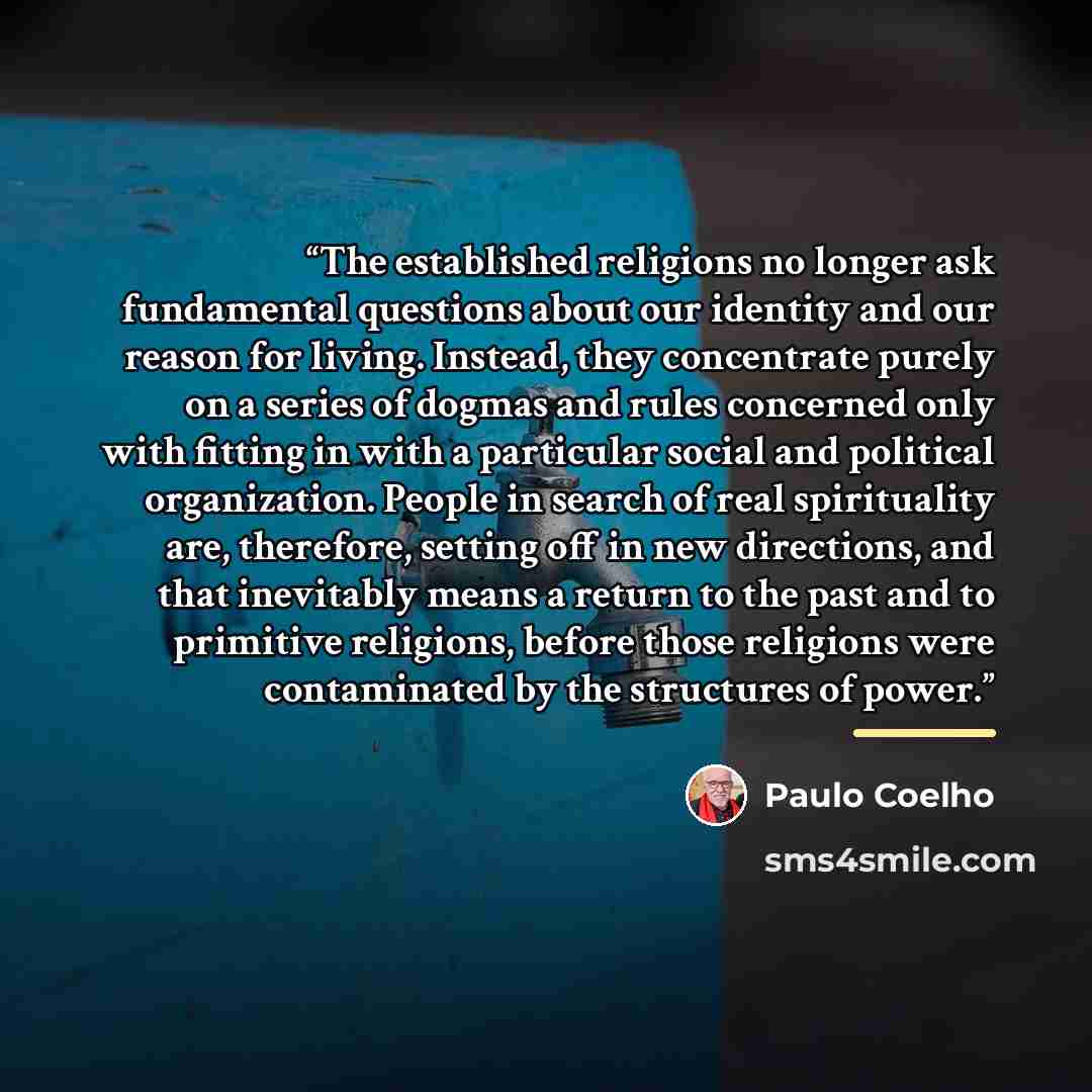 “The established religions no longer ask fundamental questions about our identity and our reason for living. Instead, they concentrate purely on a series of dogmas and rules concerned only with fitting in with a particular social and political organization. People in search of real spirituality…” quote by Paulo Coelho