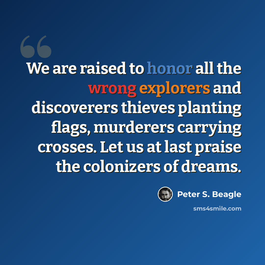 “We are raised to honor all the wrong explorers and discoverers thieves planting flags, murderers carrying crosses. Let us at last praise the colonizers of dreams.” quote by Peter S. Beagle