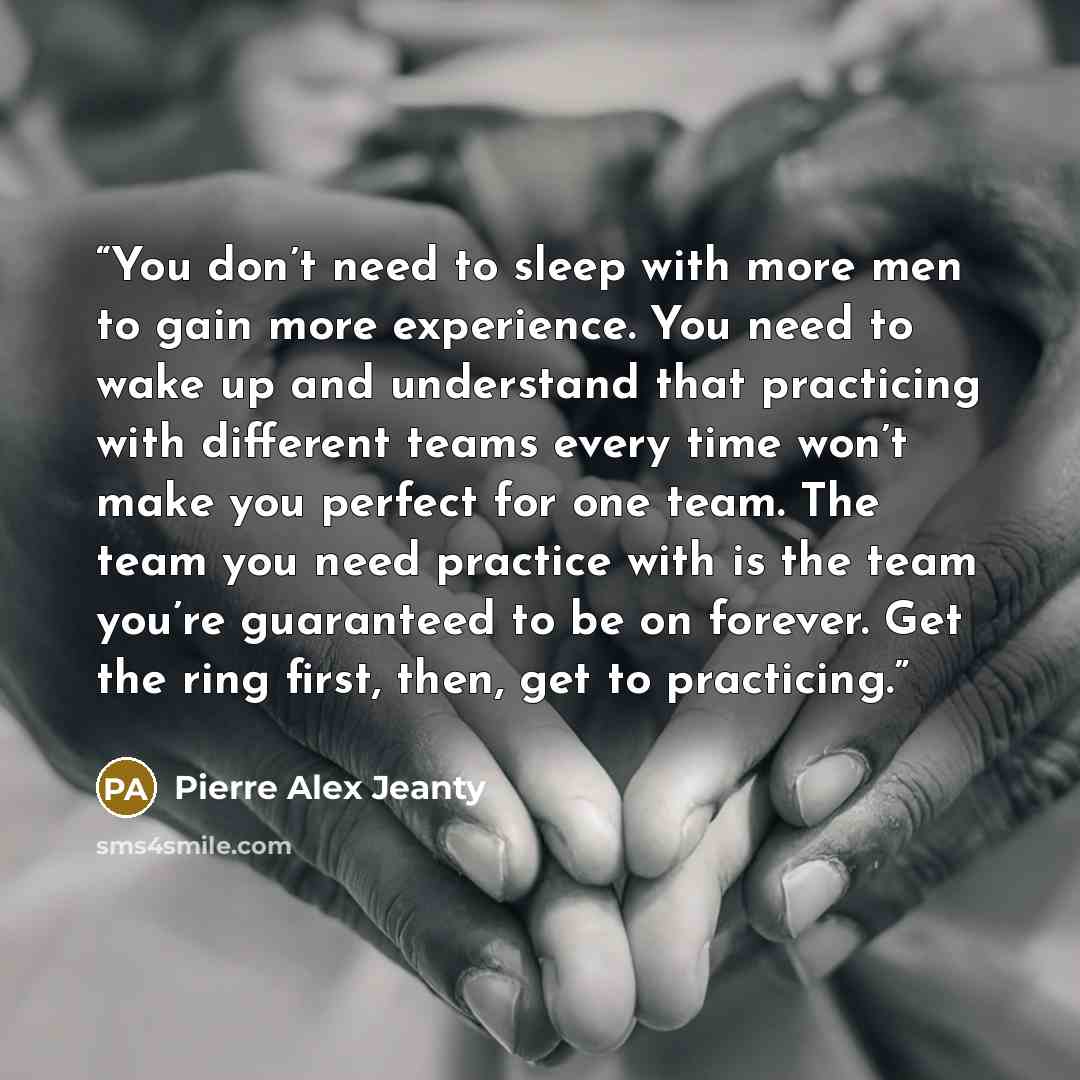 “You don’t need to sleep with more men to gain more experience. You need to wake up and understand that practicing with different teams every time won’t make you perfect for one team. The team you need practice with is the team you’re guaranteed to be on forever. Get the ring first, then, get to…” quote by Pierre Alex Jeanty