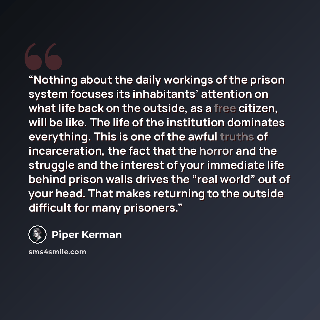 “Nothing about the daily workings of the prison system focuses its inhabitants’ attention on what life back on the outside, as a free citizen, will be like. The life of the institution dominates everything. This is one of the awful truths of incarceration, the fact that the horror and the struggle…” quote by Piper Kerman