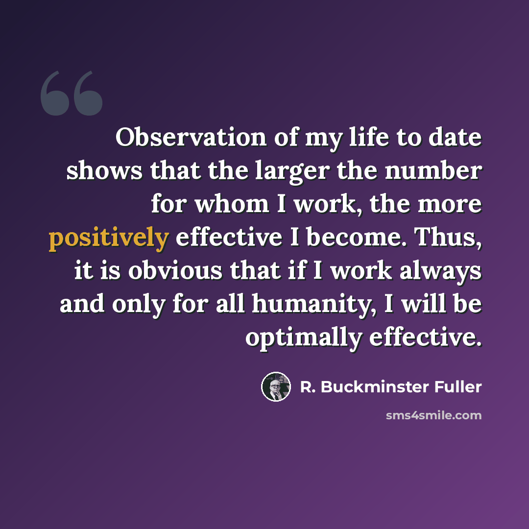 “Observation of my life to date shows that the larger the number for whom I work, the more positively effective I become. Thus, it is obvious that if I work always and only for all humanity, I will be optimally effective.” quote by R. Buckminster Fuller
