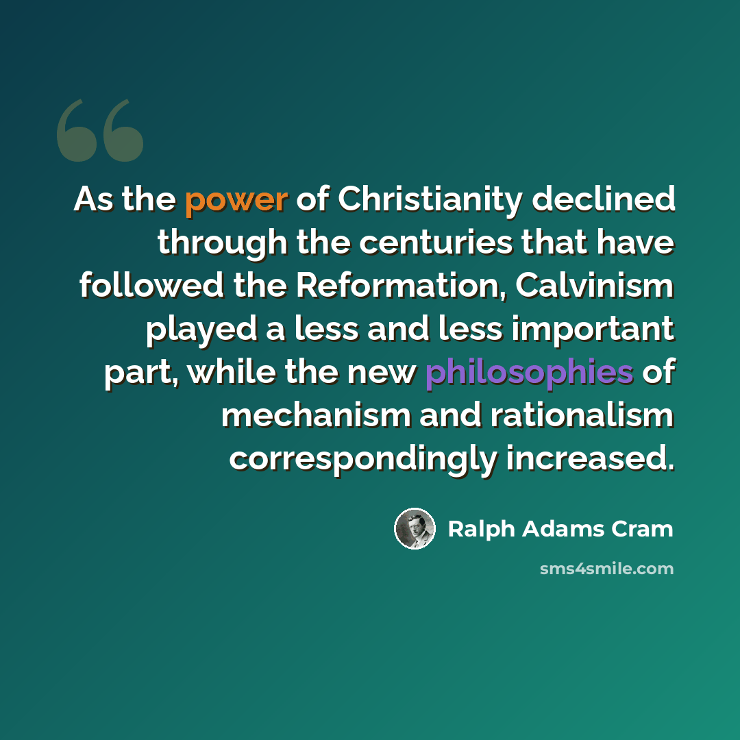 “As the power of Christianity declined through the centuries that have followed the Reformation, Calvinism played a less and less important part, while the new philosophies of mechanism and rationalism correspondingly increased.” quote by Ralph Adams Cram