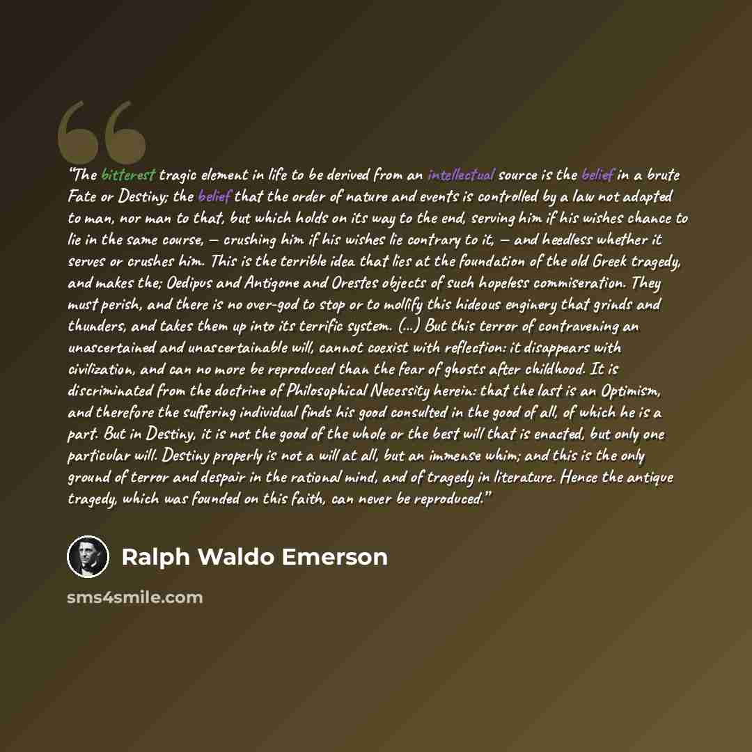 “The bitterest tragic element in life to be derived from an intellectual source is the belief in a brute Fate or Destiny; the belief that the order of nature and events is controlled by a law not adapted to man, nor man to that, but which holds on its way to the end, serving him if his wishes…” quote by Ralph Waldo Emerson