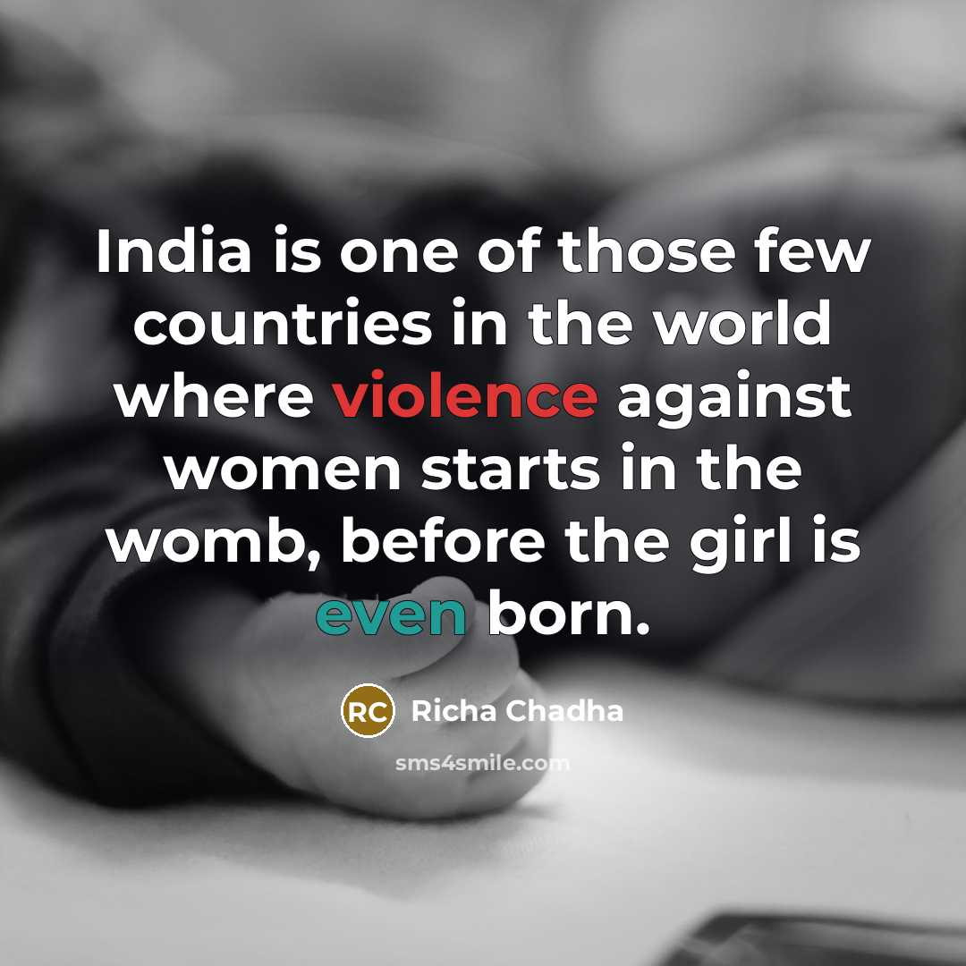 “India is one of those few countries in the world where violence against women starts in the womb, before the girl is even born.” quote by Richa Chadha