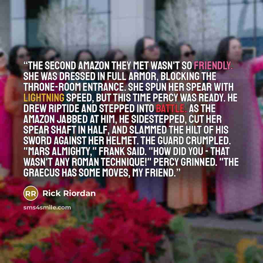 “The second Amazon they met wasn't so friendly. She was dressed in full armor, blocking the throne-room entrance. She spun her spear with lightning speed, but this time Percy was ready. He drew Riptide and stepped into battle. As the Amazon jabbed at him, he sidestepped, cut her spear shaft in…” quote by Rick Riordan