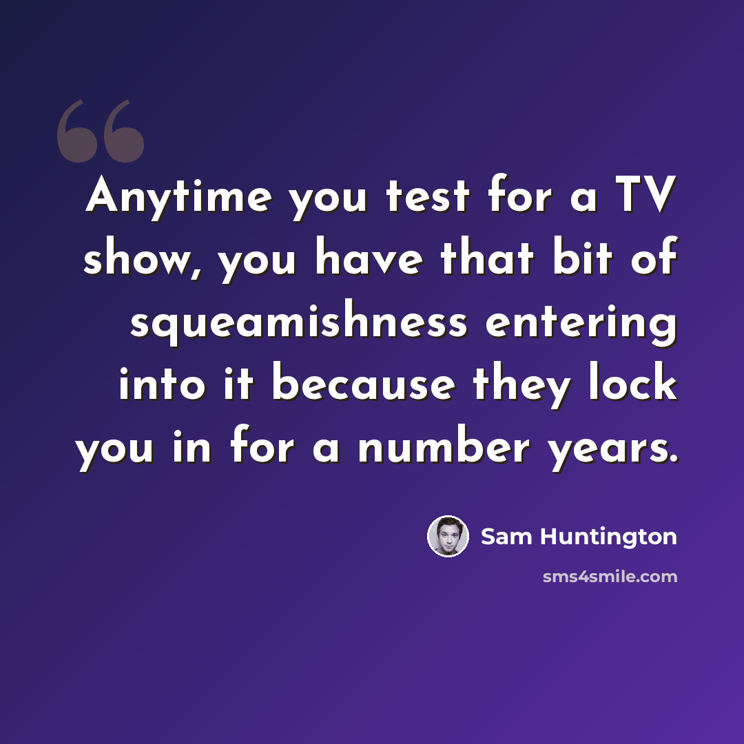 “Anytime you test for a TV show, you have that bit of squeamishness entering into it because they lock you in for a number years.” quote by Sam Huntington