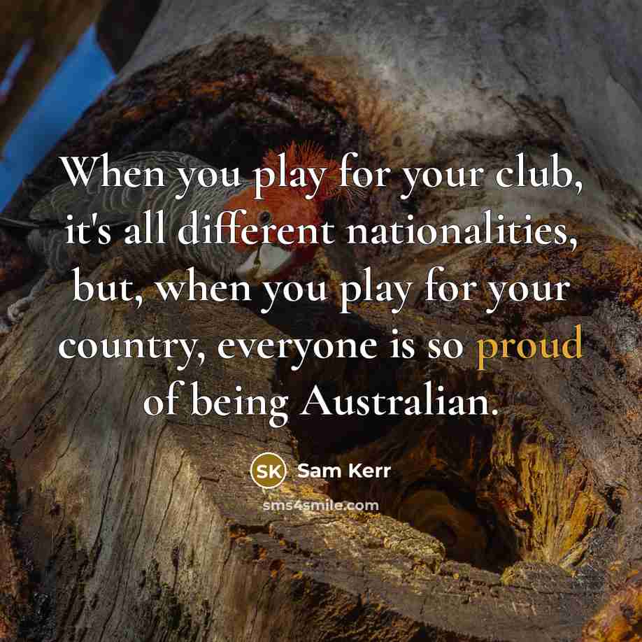 “When you play for your club, it's all different nationalities, but, when you play for your country, everyone is so proud of being Australian.” quote by Sam Kerr