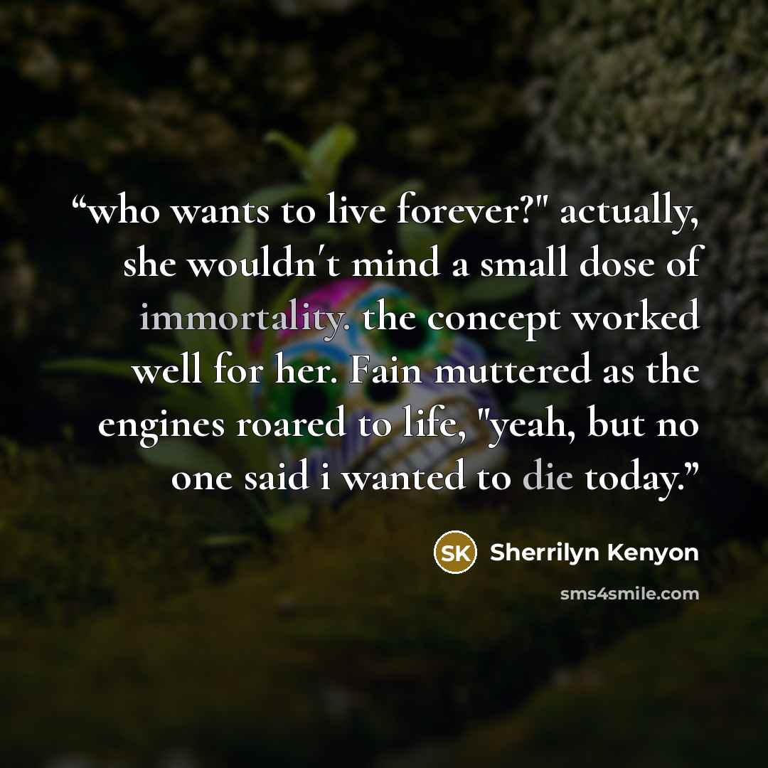 “who wants to live forever?" actually, she wouldn´t mind a small dose of immortality. the concept worked well for her. Fain muttered as the engines roared to life, "yeah, but no one said i wanted to die today.” quote by Sherrilyn Kenyon