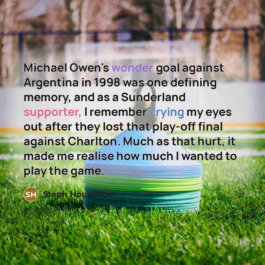 “Michael Owen's wonder goal against Argentina in 1998 was one defining memory, and as a Sunderland supporter, I remember crying my eyes out after they lost that play-off final against Charlton. Much as that hurt, it made me realise how much I wanted to play the game.” quote by Steph Houghton