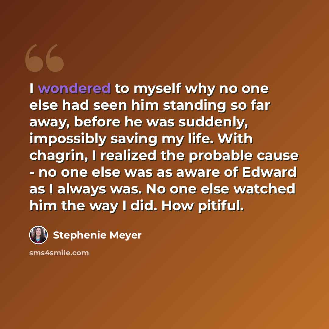 “I wondered to myself why no one else had seen him standing so far away, before he was suddenly, impossibly saving my life. With chagrin, I realized the probable cause - no one else was as aware of Edward as I always was. No one else watched him the way I did. How pitiful.” quote by Stephenie Meyer