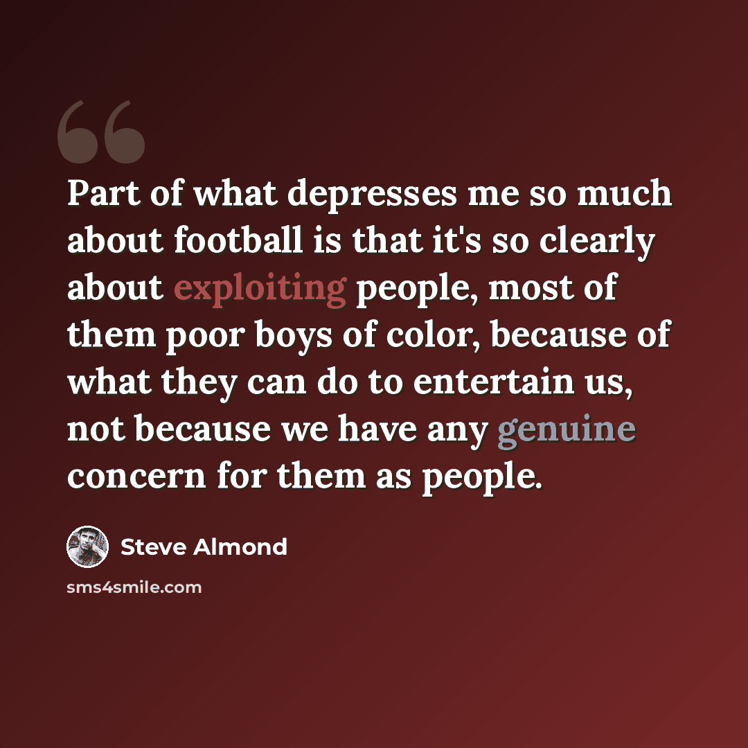 “Part of what depresses me so much about football is that it's so clearly about exploiting people, most of them poor boys of color, because of what they can do to entertain us, not because we have any genuine concern for them as people.” quote by Steve Almond