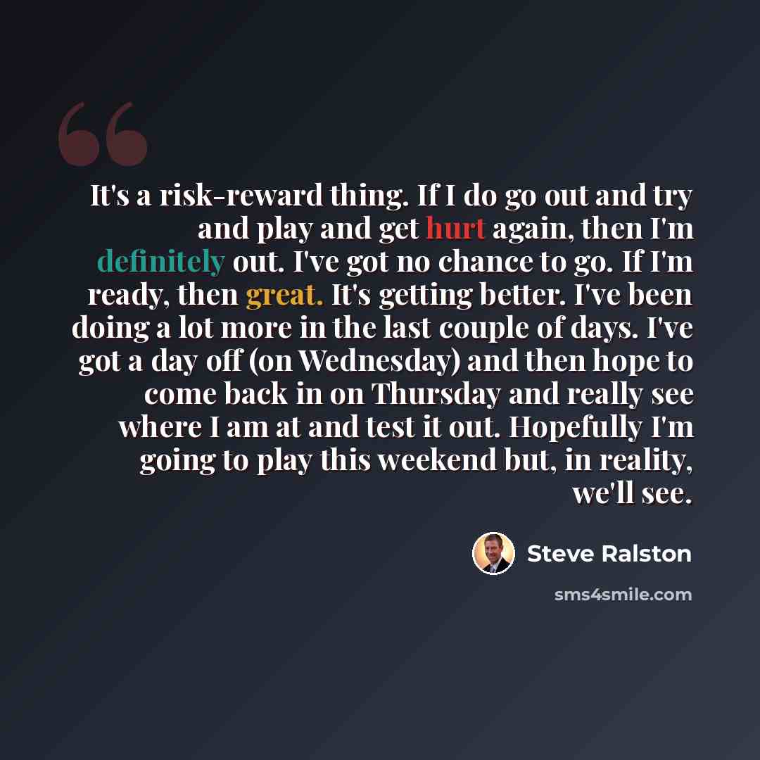 “It's a risk-reward thing. If I do go out and try and play and get hurt again, then I'm definitely out. I've got no chance to go. If I'm ready, then great. It's getting better. I've been doing a lot more in the last couple of days. I've got a day off (on Wednesday) and then hope to come back in on…” quote by Steve Ralston
