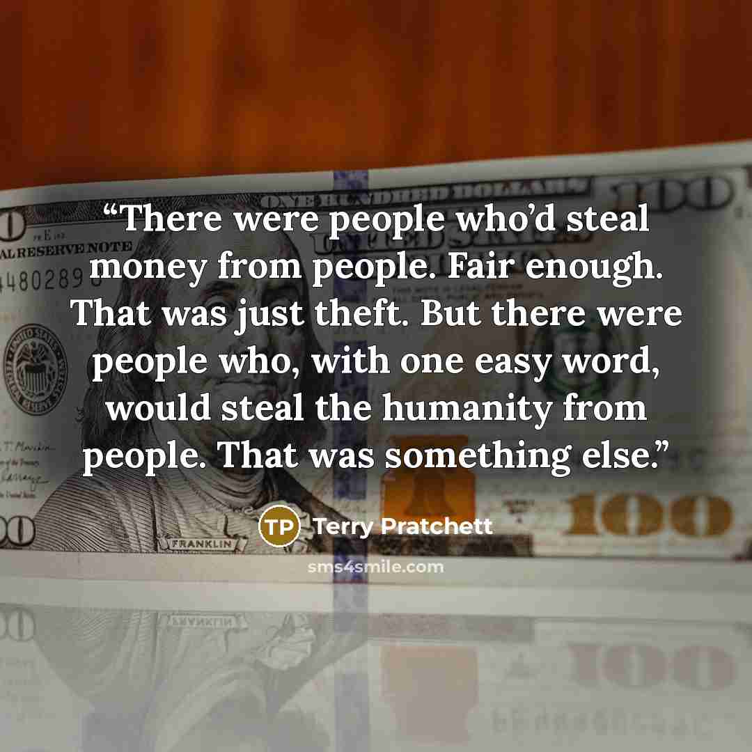 “There were people who’d steal money from people. Fair enough. That was just theft. But there were people who, with one easy word, would steal the humanity from people. That was something else.” quote by Terry Pratchett