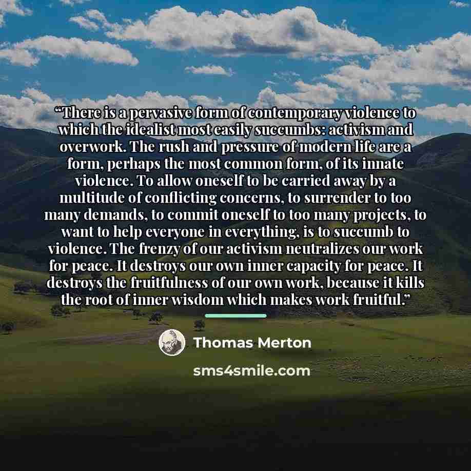 “There is a pervasive form of contemporary violence to which the idealist most easily succumbs: activism and overwork. The rush and pressure of modern life are a form, perhaps the most common form, of its innate violence. To allow oneself to be carried away by a multitude of conflicting concerns…” quote by Thomas Merton