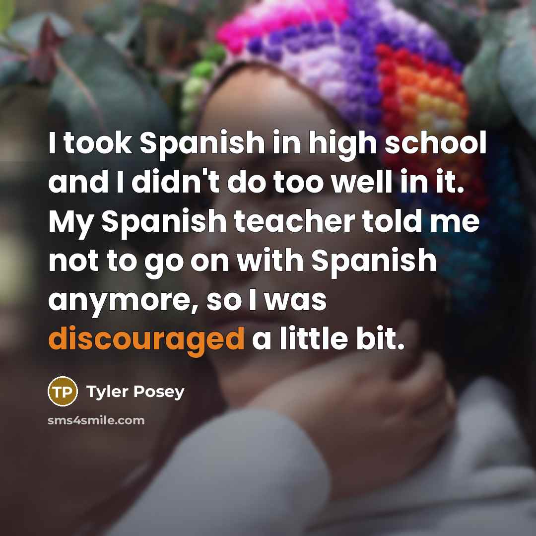 “I took Spanish in high school and I didn't do too well in it. My Spanish teacher told me not to go on with Spanish anymore, so I was discouraged a little bit.” quote by Tyler Posey
