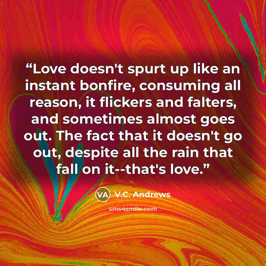 “Love doesn't spurt up like an instant bonfire, consuming all reason, it flickers and falters, and sometimes almost goes out. The fact that it doesn't go out, despite all the rain that fall on it--that's love.” quote by V.C. Andrews