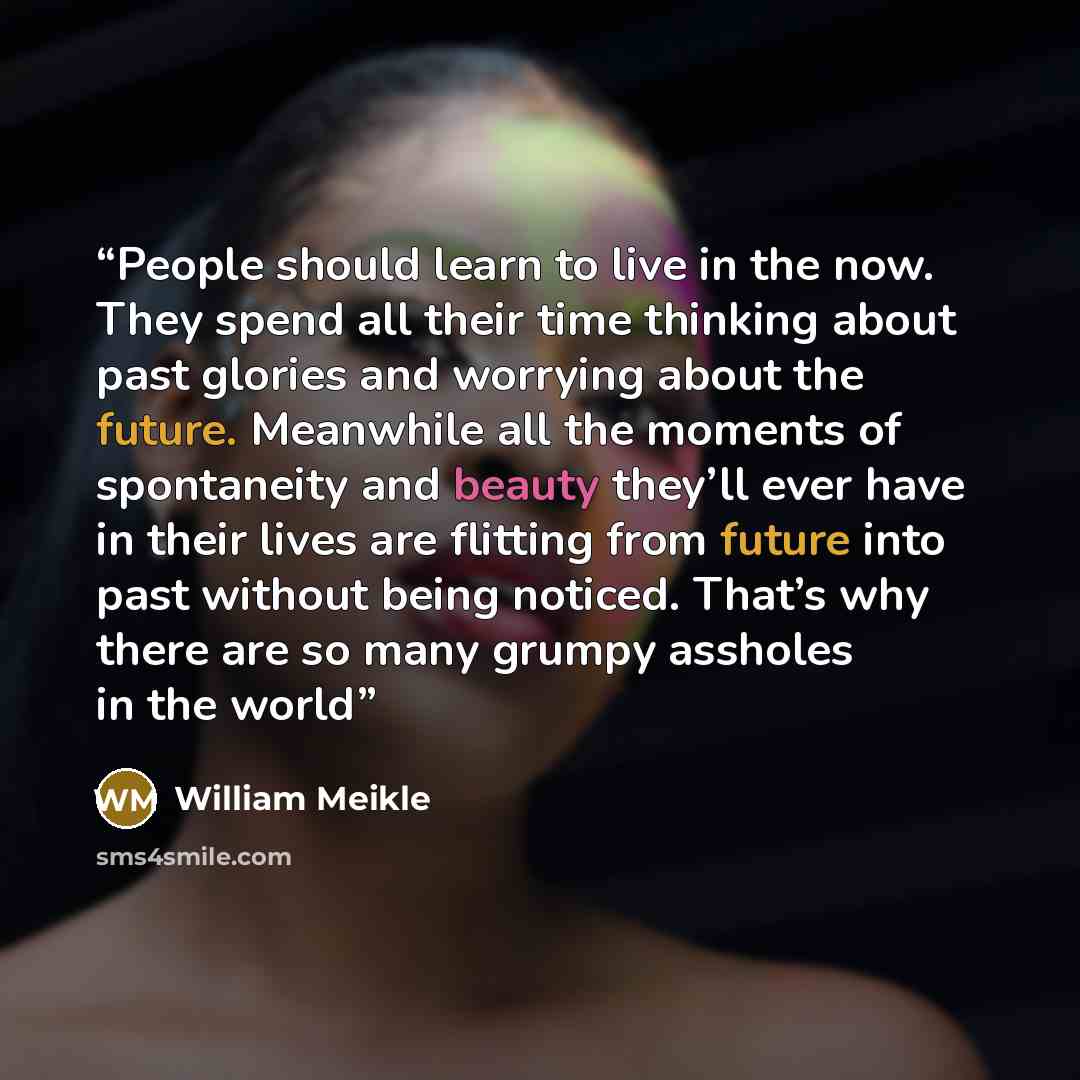 “People should learn to live in the now. They spend all their time thinking about past glories and worrying about the future. Meanwhile all the moments of spontaneity and beauty they’ll ever have in their lives are flitting from future into past without being noticed. That’s why there are so many…” quote by William Meikle