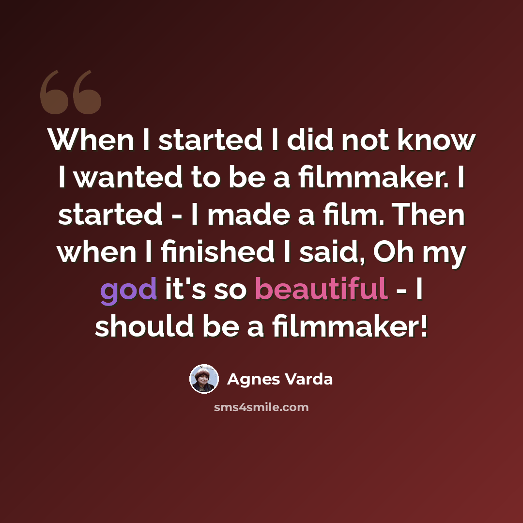 “When I started I did not know I wanted to be a filmmaker. I started - I made a film. Then when I finished I said, Oh my god it's so beautiful - I should be a filmmaker!” quote by Agnes Varda