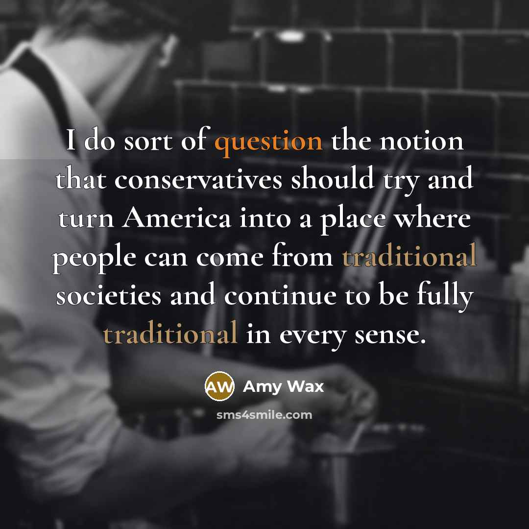 “I do sort of question the notion that conservatives should try and turn America into a place where people can come from traditional societies and continue to be fully traditional in every sense.” quote by Amy Wax