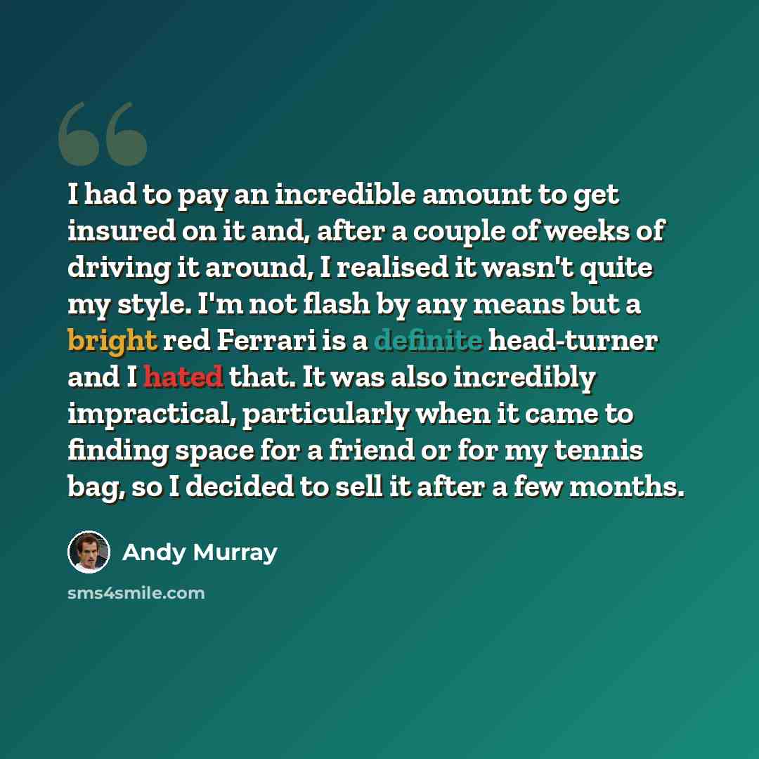 “I had to pay an incredible amount to get insured on it and, after a couple of weeks of driving it around, I realised it wasn't quite my style. I'm not flash by any means but a bright red Ferrari is a definite head-turner and I hated that. It was also incredibly impractical, particularly when it…” quote by Andy Murray