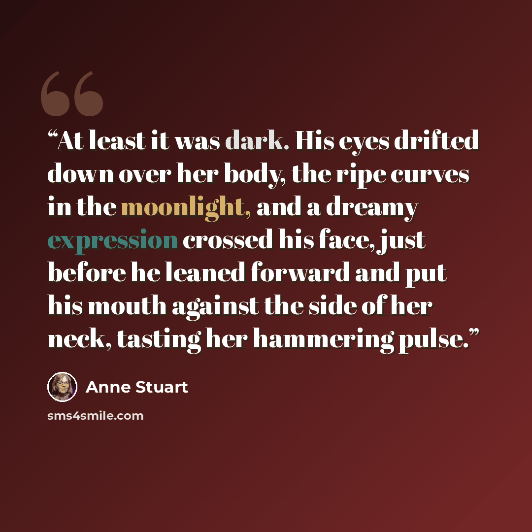 “At least it was dark. His eyes drifted down over her body, the ripe curves in the moonlight, and a dreamy expression crossed his face, just before he leaned forward and put his mouth against the side of her neck, tasting her hammering pulse.” quote by Anne Stuart