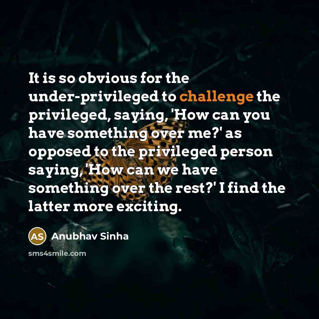 “It is so obvious for the under-privileged to challenge the privileged, saying, 'How can you have something over me?' as opposed to the privileged person saying, 'How can we have something over the rest?' I find the latter more exciting.” quote by Anubhav Sinha