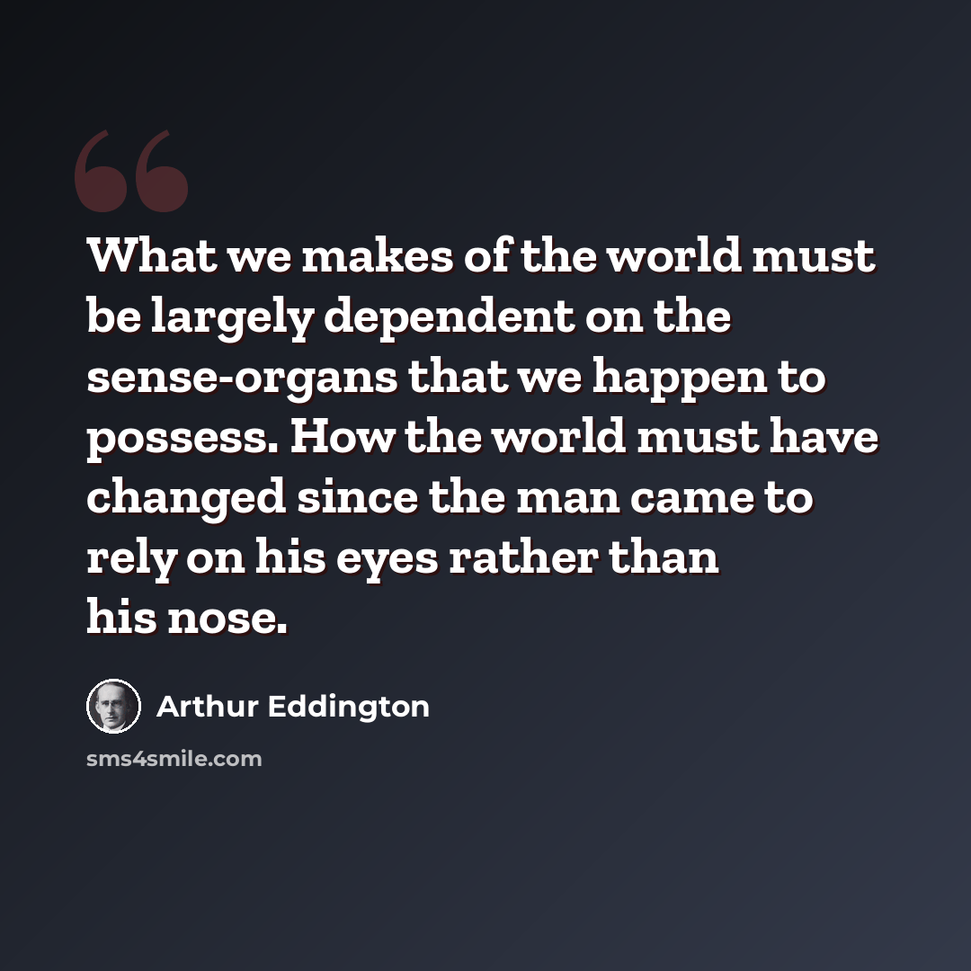 “What we makes of the world must be largely dependent on the sense-organs that we happen to possess. How the world must have changed since the man came to rely on his eyes rather than his nose.” quote by Arthur Eddington