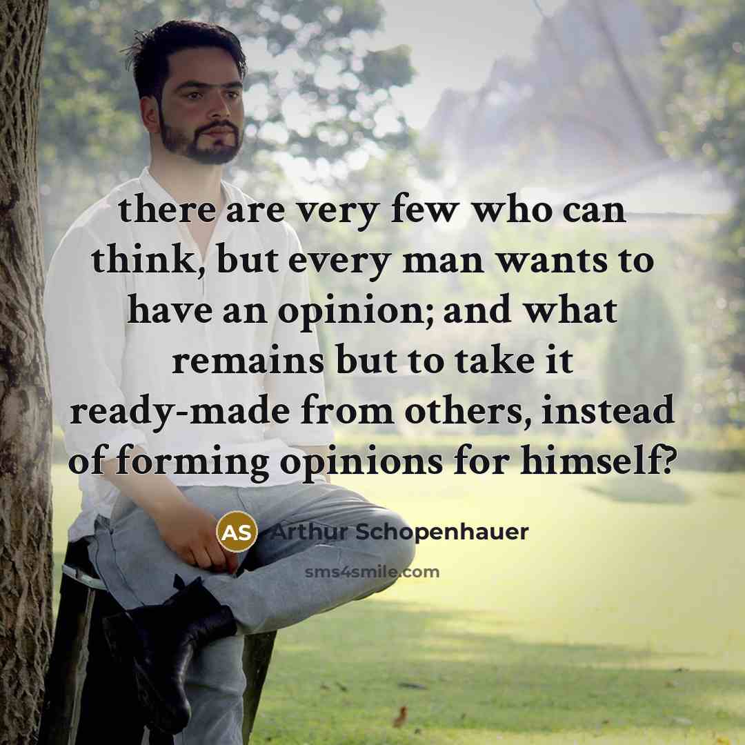 “there are very few who can think, but every man wants to have an opinion; and what remains but to take it ready-made from others, instead of forming opinions for himself?” quote by Arthur Schopenhauer