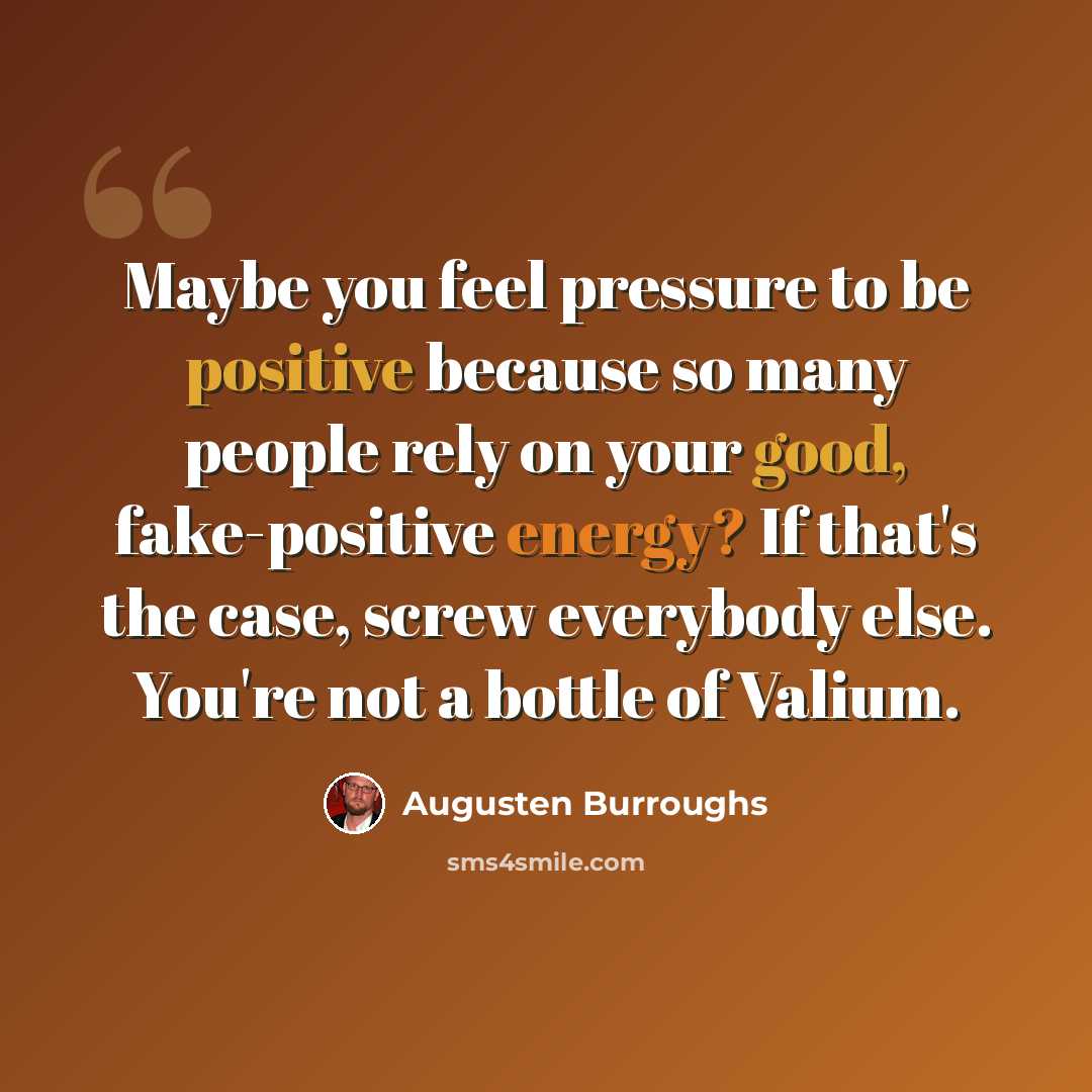 “Maybe you feel pressure to be positive because so many people rely on your good, fake-positive energy? If that's the case, screw everybody else. You're not a bottle of Valium.” quote by Augusten Burroughs